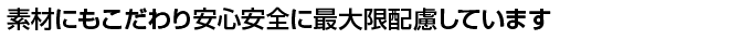 素材にもこだわり安心安全に最大限配慮しています